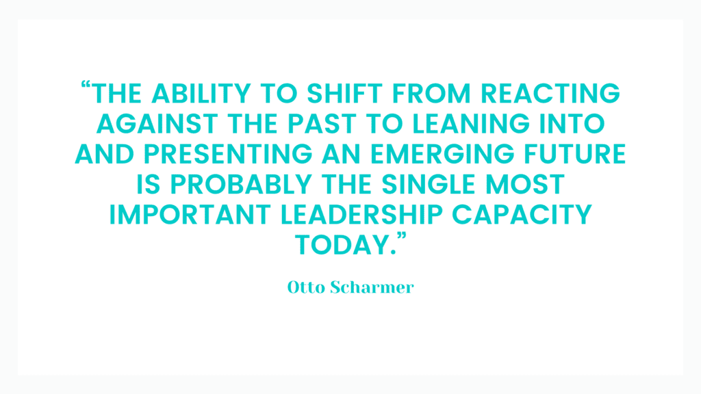 “The ability to shift from reacting against the past to leaning into and presenting an emerging future is probably the single most important leadership capacity today.” Otto Scharmer