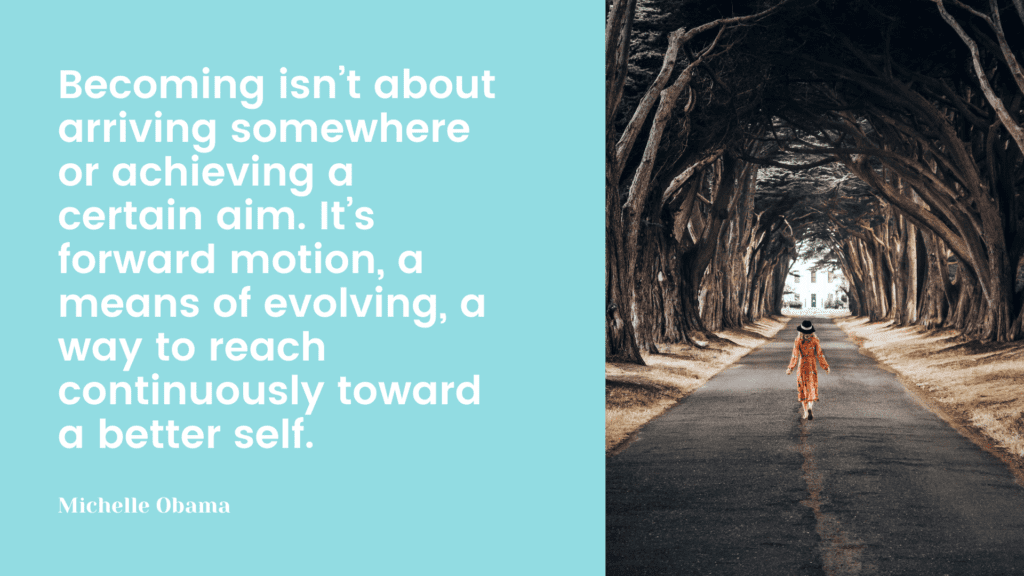 Becoming isn’t about arriving somewhere or achieving a certain aim. It’s forward motion, a means of evolving, a way to reach continuously toward a better self.
